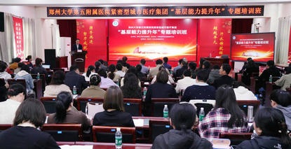 赋能基层强根基 医心筑梦护民生——郑州大学第五附属医院紧密型城市医疗集团“基层能力提升年”专题培训班（第一期）顺利开班